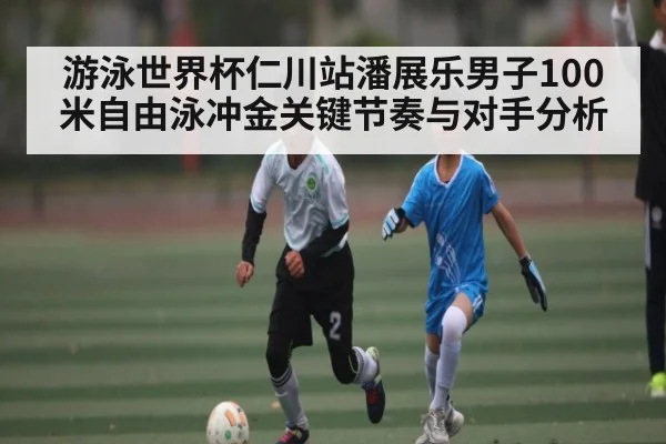 游泳世界杯仁川站潘展乐男子100米自由泳冲金关键节奏与对手分析